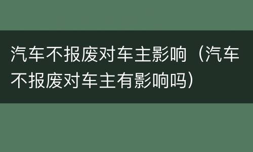 汽车不报废对车主影响（汽车不报废对车主有影响吗）