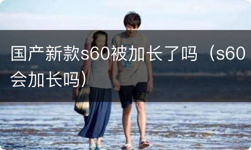 国产新款s60被加长了吗（s60会加长吗）