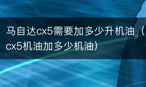 马自达cx5需要加多少升机油（cx5机油加多少机油）