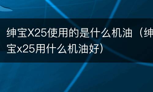 绅宝X25使用的是什么机油（绅宝x25用什么机油好）