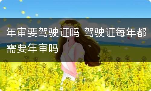 年审要驾驶证吗 驾驶证每年都需要年审吗