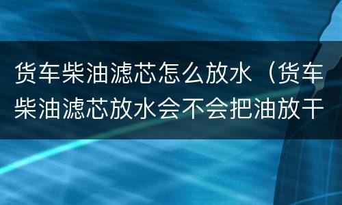 货车柴油滤芯怎么放水（货车柴油滤芯放水会不会把油放干）