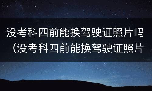 没考科四前能换驾驶证照片吗（没考科四前能换驾驶证照片吗）