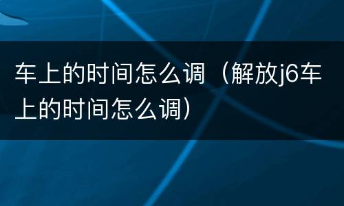 车上的时间怎么调（解放j6车上的时间怎么调）