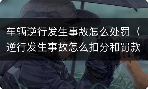 车辆逆行发生事故怎么处罚（逆行发生事故怎么扣分和罚款）