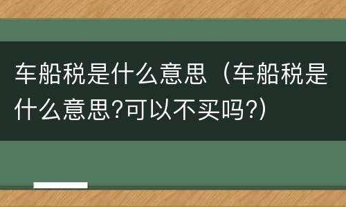 车船税是什么意思（车船税是什么意思?可以不买吗?）