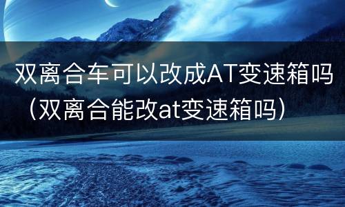 双离合车可以改成AT变速箱吗（双离合能改at变速箱吗）