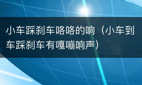 小车踩刹车咯咯的响（小车到车踩刹车有嘎嘣响声）