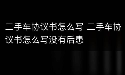 二手车协议书怎么写 二手车协议书怎么写没有后患