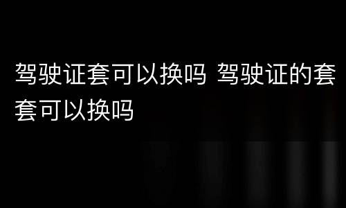 驾驶证套可以换吗 驾驶证的套套可以换吗