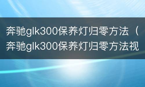 奔驰glk300保养灯归零方法（奔驰glk300保养灯归零方法视频）