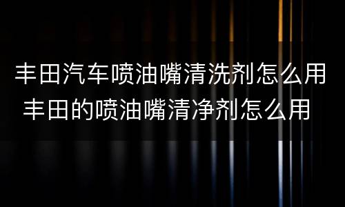 丰田汽车喷油嘴清洗剂怎么用 丰田的喷油嘴清净剂怎么用