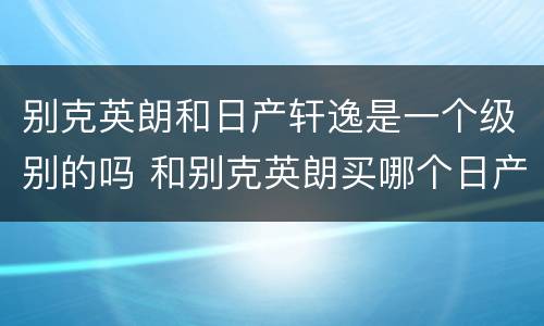 别克英朗和日产轩逸是一个级别的吗 和别克英朗买哪个日产轩逸