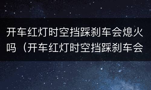 开车红灯时空挡踩刹车会熄火吗（开车红灯时空挡踩刹车会熄火吗）