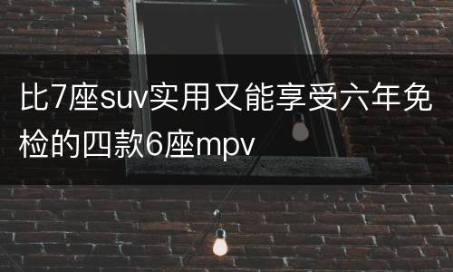 比7座suv实用又能享受六年免检的四款6座mpv