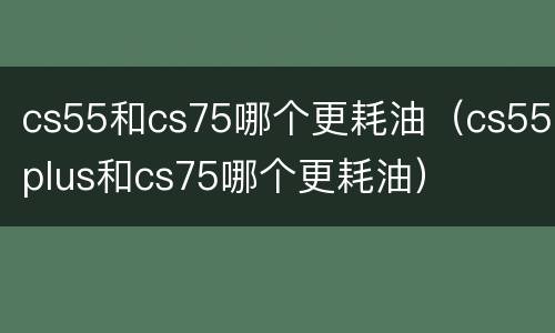 cs55和cs75哪个更耗油（cs55plus和cs75哪个更耗油）