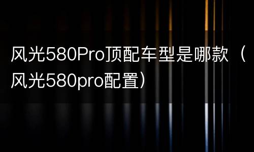 风光580Pro顶配车型是哪款（风光580pro配置）