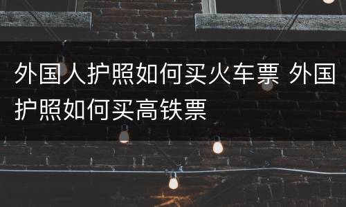 外国人护照如何买火车票 外国护照如何买高铁票