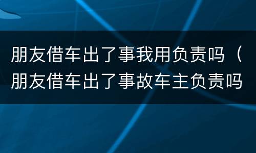 朋友借车出了事我用负责吗（朋友借车出了事故车主负责吗）