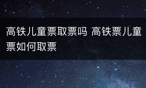 高铁儿童票取票吗 高铁票儿童票如何取票