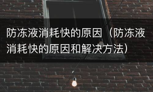 防冻液消耗快的原因（防冻液消耗快的原因和解决方法）