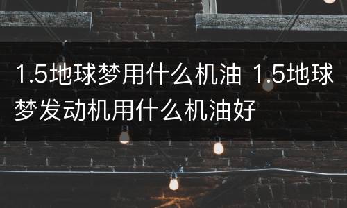 1.5地球梦用什么机油 1.5地球梦发动机用什么机油好