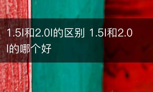 1.5l和2.0l的区别 1.5l和2.0l的哪个好