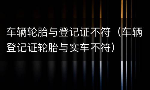 车辆轮胎与登记证不符（车辆登记证轮胎与实车不符）