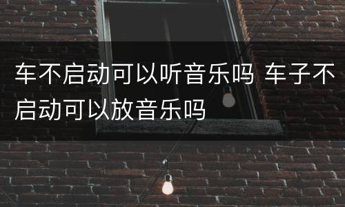 车不启动可以听音乐吗 车子不启动可以放音乐吗