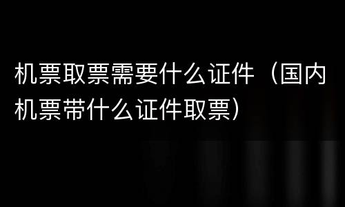 机票取票需要什么证件（国内机票带什么证件取票）