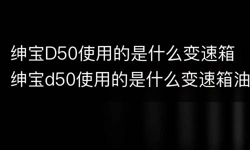 绅宝D50使用的是什么变速箱 绅宝d50使用的是什么变速箱油