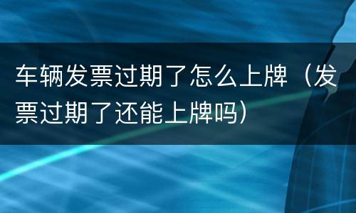 车辆发票过期了怎么上牌（发票过期了还能上牌吗）