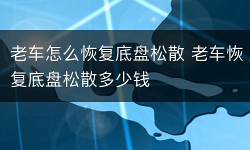 老车怎么恢复底盘松散 老车恢复底盘松散多少钱