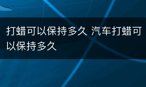 打蜡可以保持多久 汽车打蜡可以保持多久