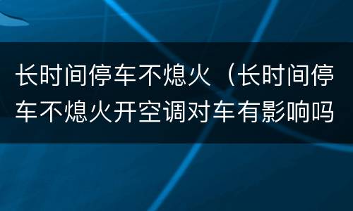 长时间停车不熄火（长时间停车不熄火开空调对车有影响吗）