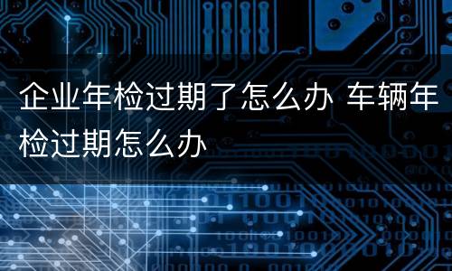 企业年检过期了怎么办 车辆年检过期怎么办