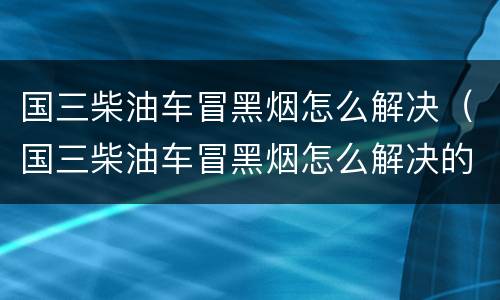 国三柴油车冒黑烟怎么解决（国三柴油车冒黑烟怎么解决的）