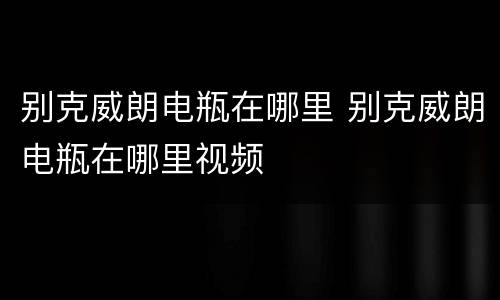 别克威朗电瓶在哪里 别克威朗电瓶在哪里视频