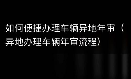 如何便捷办理车辆异地年审（异地办理车辆年审流程）