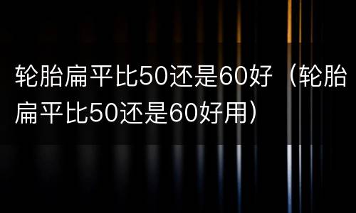 轮胎扁平比50还是60好（轮胎扁平比50还是60好用）