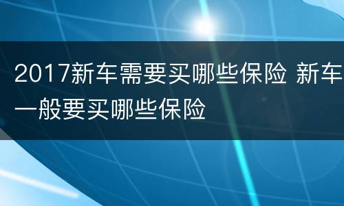 2017新车需要买哪些保险 新车一般要买哪些保险