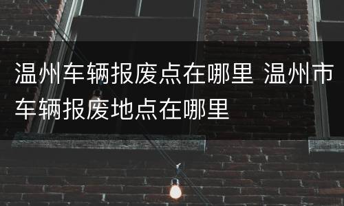 温州车辆报废点在哪里 温州市车辆报废地点在哪里