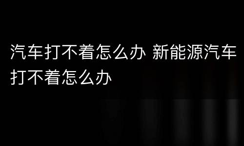 汽车打不着怎么办 新能源汽车打不着怎么办