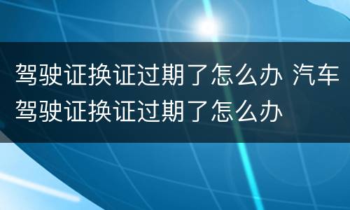 驾驶证换证过期了怎么办 汽车驾驶证换证过期了怎么办