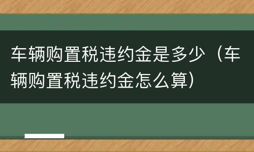 车辆购置税违约金是多少（车辆购置税违约金怎么算）