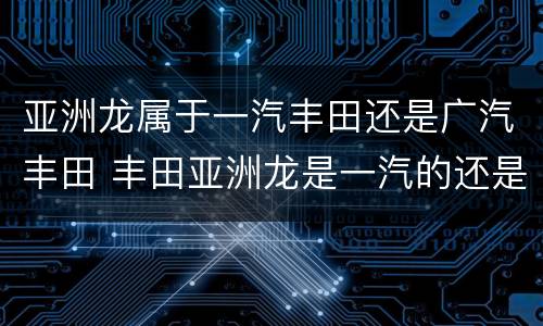 亚洲龙属于一汽丰田还是广汽丰田 丰田亚洲龙是一汽的还是广汽的