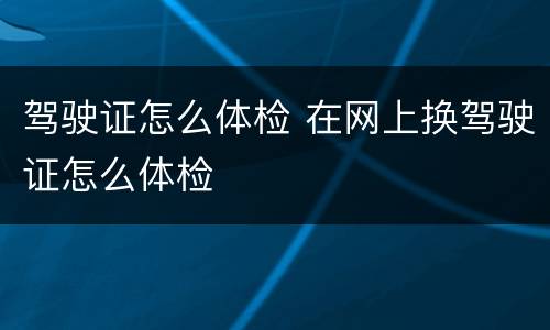 驾驶证怎么体检 在网上换驾驶证怎么体检