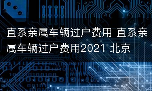 直系亲属车辆过户费用 直系亲属车辆过户费用2021 北京