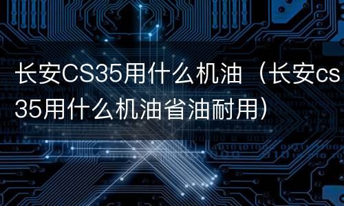 长安CS35用什么机油（长安cs35用什么机油省油耐用）