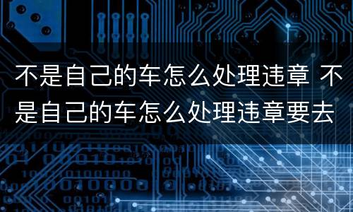 不是自己的车怎么处理违章 不是自己的车怎么处理违章要去交警吗?